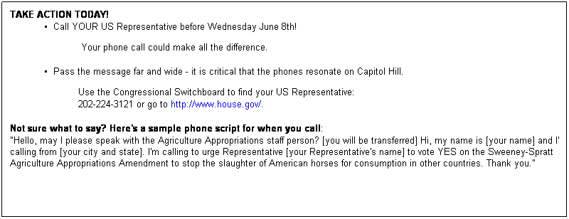 Text Box: TAKE ACTION TODAY!
  Call YOUR US Representative before Wednesday June 8th! 

 
                         Your phone call could make all the difference.
 
  Pass the message far and wide - it is critical that the phones resonate on Capitol Hill.

 
Use the Congressional Switchboard to find your US Representative: 
202-224-3121 or go to http://www.house.gov/.
 
Not sure what to say? Here's a sample phone script for when you call:
"Hello, may I please speak with the Agriculture Appropriations staff person? [you will be transferred] Hi, my name is [your name] and I'm calling from [your city and state]. I'm calling to urge Representative [your Representative's name] to vote YES on the Sweeney-Spratt Agriculture Appropriations Amendment to stop the slaughter of American horses for consumption in other countries. Thank you."
