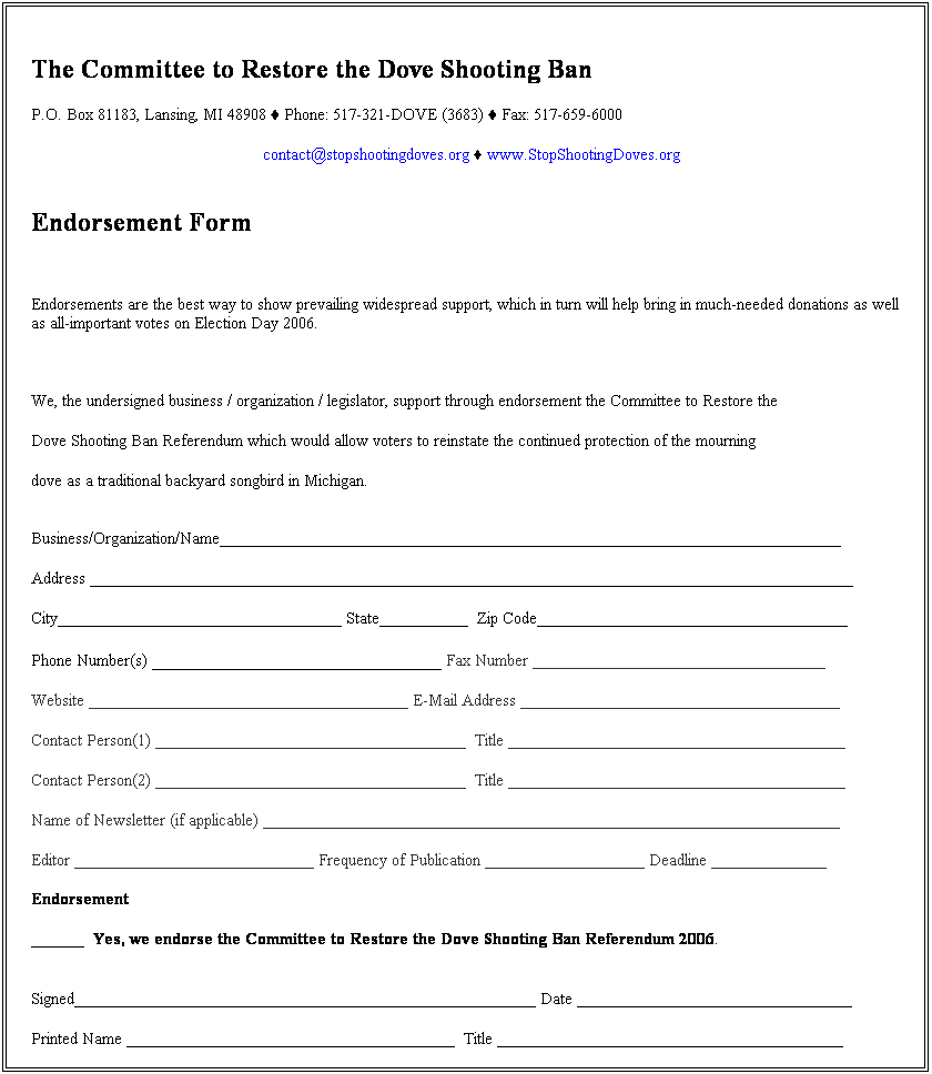 Text Box:  
The Committee to Restore the Dove Shooting Ban 
P.O. Box 81183, Lansing, MI 48908 ♦ Phone: 517-321-DOVE (3683) ♦ Fax: 517-659-6000
contact@stopshootingdoves.org ♦ www.StopShootingDoves.org
 
Endorsement Form
 
Endorsements are the best way to show prevailing widespread support, which in turn will help bring in much-needed donations as well as all-important votes on Election Day 2006.
 
We, the undersigned business / organization / legislator, support through endorsement the Committee to Restore the 
Dove Shooting Ban Referendum which would allow voters to reinstate the continued protection of the mourning 
dove as a traditional backyard songbird in Michigan.  
 
Business/Organization/Name______________________________________________________________________
 
Address ______________________________________________________________________________________
 
City________________________________ State__________  Zip Code___________________________________
 
Phone Number(s) _____________________________ Fax Number _________________________________
 
Website ____________________________________ E-Mail Address ____________________________________
 
Contact Person(1) ___________________________________  Title ______________________________________
 
Contact Person(2) ___________________________________  Title ______________________________________
 
Name of Newsletter (if applicable) _________________________________________________________________
 
Editor ___________________________ Frequency of Publication __________________ Deadline _____________
 
Endorsement
 
______  Yes, we endorse the Committee to Restore the Dove Shooting Ban Referendum 2006.
 
 
Signed____________________________________________________ Date _______________________________
 
Printed Name _____________________________________  Title _______________________________________
 
We understand that the name of our business / organization / name will be used for public campaign materials.
 
We also may be able to help by:
_____ Coordinating volunteers for the campaign.
_____ Sending us autographed items for auction to help us raise advertising dollars (if celebrity)
_____ Distributing materials at our business, outreach tables, etc.
_____ Including information in one of our mailings or newsletters.
_____ Having an initiative representative speak at one of our meetings.
_____ Helping on local fundraising events.
_____ Making a contribution of $ ____________ to support the grassroots campaign. 
_____ Providing information or testimonials related to mourning doves.
_____ Speaking at public campaign or media events.
_____ Other ___________________________________________________________________________________
 
Paid for with regulated funds by the Committee to Restore the Dove Shooting Ban ▪  P.O. Box 81183 ▪ Lansing, MI  48908
 
 
 
 
