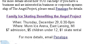 FICAS is excited to announce a new project we are planning to launch January, 2006, that we hope will make a noticeable impact on intake #'s at the shelter. Sadly, there are too many animals that are being taken into the shelter and not enough caring & loving homes for them. FICAS feels that fighting pet overpopulation is the key to success!Through the Angel Project, FICAS plans to spay/neuter 1,000 dogs and cats for low-income Ingham County residents. We are enlisting local Veterinarians, businesses & donors to assist in this effort. We have a lot of work ahead of us to make this project a success and we need your help! CLICK HERE for more details about how YOU can help! If you have a business and are interested in business or corporate sponsorship of The Angel Project, please email Penelope for details.When: Thursday, December 29, 6:30-8pm
Where: Munn Ice Arena, East Lansing, MI
$7 admission, $5 children under 12, $1 skate rentalFor more details, email Penelope.Family Ice Skating Benefiting the Angel Project 